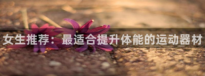 意昂体育5(KGAME)平台注册流程视频：女生推荐：